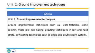Unit 2: Ground improvement techniques
Department of Civil Engineering, PCCOE, Pune – 411 044 1
Syllabus
Unit 2: Ground improvement techniques
Ground improvement techniques such as- vibro-flotation, stone
column, micro pile, soil nailing, grouting techniques in soft and hard
strata, dewatering techniques such as single and double point system .
 