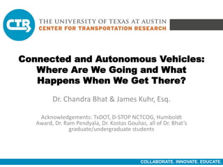 COLLABORATE. INNOVATE. EDUCATE.
Connected and Autonomous Vehicles:
Where Are We Going and What
Happens When We Get There?
Dr. Chandra Bhat & James Kuhr, Esq.
Acknowledgements: TxDOT, D-STOP NCTCOG, Humboldt
Award, Dr. Ram Pendyala, Dr. Kostas Goulias, all of Dr. Bhat’s
graduate/undergraduate students
 