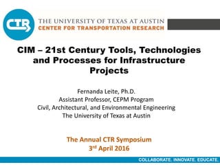COLLABORATE. INNOVATE. EDUCATE.
CIM – 21st Century Tools, Technologies
and Processes for Infrastructure
Projects
Fernanda Leite, Ph.D.
Assistant Professor, CEPM Program
Civil, Architectural, and Environmental Engineering
The University of Texas at Austin
The Annual CTR Symposium
3rd April 2016
 