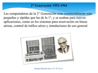 2° Generación 1952-1964 
Las computadoras de la 2° Generación eran sustancialmente más 
pequeñas y rápidas que las de la 1°, y se usaban para nuevas 
aplicaciones, como en los sistemas para reservación en líneas 
aéreas, control de tráfico aéreo y simulaciones de uso general. 
Alondra Marrufo Silva 1°E 07/12/14 
 