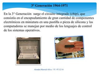 3° Generación 1964-1971 
En la 3° Generación surge el circuito integrado (chip), que 
consistía en el encapsulamiento de gran cantidad de componentes 
electrónicos en miniatura en una pastilla o pieza de silicona y las 
computadoras se manejan por medio de los lenguajes de control 
de los sistemas operativos. 
Alondra Marrufo Silva 1°E 07/12/14 
 