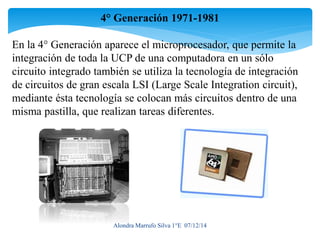 4° Generación 1971-1981 
En la 4° Generación aparece el microprocesador, que permite la 
integración de toda la UCP de una computadora en un sólo 
circuito integrado también se utiliza la tecnología de integración 
de circuitos de gran escala LSI (Large Scale Integration circuit), 
mediante ésta tecnología se colocan más circuitos dentro de una 
misma pastilla, que realizan tareas diferentes. 
Alondra Marrufo Silva 1°E 07/12/14 
 