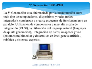 5° Generación 1981-1990 
La 5° Generación esta diferenciada por la interconexión entre 
todo tipo de computadoras, dispositivos y redes (redes 
integradas), comienzan a crearse esquemas de funcionamiento en 
paralelo. Utilización de componentes a muy alta escala de 
integración (VLSI), la utilización del lenguaje natural (lenguajes 
de quinta generación), Integración de datos, imágenes y voz 
(entornos multimedia) y desarrollos en inteligencia artificial, 
robótica y sistemas expertos. 
Alondra Marrufo Silva 1°E 07/12/14 
 