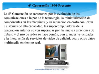 6° Generación 1990-Presente 
La 5° Generación se caracteriza por la evolución de las 
comunicaciones a la par de la tecnología, la miniaturización de 
componentes en las máquinas, y su reducción en costo conllevan 
a sistemas de alta capacidad, las supercomputadoras de la 
generación anterior se ven superadas por las nuevas estaciones de 
trabajo y el uso de redes se hace común, con grandes velocidades 
y la integración de servicios de video de calidad, voz y otros datos 
multimedia en tiempo real. 
Alondra Marrufo Silva 1°E 07/12/14 
