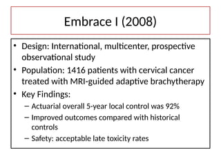 Embrace I (2008)
• Design: International, multicenter, prospective
observational study
• Population: 1416 patients with cervical cancer
treated with MRI-guided adaptive brachytherapy
• Key Findings:
– Actuarial overall 5-year local control was 92%
– Improved outcomes compared with historical
controls
– Safety: acceptable late toxicity rates
 