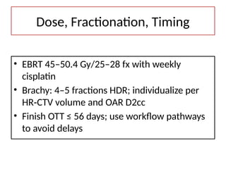 Dose, Fractionation, Timing
• EBRT 45–50.4 Gy/25–28 fx with weekly
cisplatin
• Brachy: 4–5 fractions HDR; individualize per
HR CTV volume and OAR D2cc
‑
• Finish OTT ≤ 56 days; use workflow pathways
to avoid delays
 