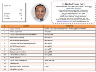 Dr. Kanhu Charan Patro
Clinical Director and HOD (Radiation Oncology)
(Brain Tumor Specialist)
Mahatma Gandhi Cancer Hospital & RI, Visakhapatnam
MBBS (Gold Medalist) MD, DNB (Radiation Oncology)
MBA (HA), FICRO, FAROI [USA], CEPC, PDCR
Visiting Fellow Manheim Cancer Center, Germany
Visiting trainee in Accuray Genolier, Switzerland
Visiting Fellow Well Cornell Medical College, New York
Ex. Resident (TMH-Mumbai) Visiting trainee (AIIMS-New Delhi)
drkcpatro@gmail.com / M-9160470564/drkanhupatro.com
SL SUBJECT INFERENCE
1 Area of interest NEURO AND URO-ONCOLOGY, NON - INVASIVE BRACHYTHERAPY
2 Clinical experience 25+ years
3 Cancer patients handled (RADIOTHERAPY) Nearly 10000
4 Brain tumors handled Nearly 900
5 Brachytherapy cases handled Nearly 4000
6 Interstitial brachytherapy cases handled Nearly 600
7 SRS/SBRT cases handled Nearly 200
8 Article publication Nearly 50
9 Slide share presentations Nearly 300
10 E Books/Chapter/Abstract Nearly 120
11 Awards received 12
12 Faculty invite- conferences More than 100
13 Thesis guided 10
14 Academic teacher experience 8 years
15 Fellowships awarded 4
 