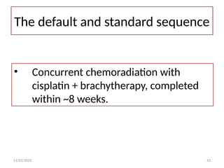 11/03/2025 43
The default and standard sequence
• Concurrent chemoradiation with
cisplatin + brachytherapy, completed
within ~8 weeks.
 