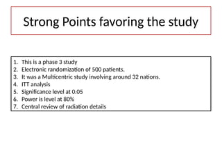 1. This is a phase 3 study
2. Electronic randomization of 500 patients.
3. It was a Multicentric study involving around 32 nations.
4. ITT analysis
5. Significance level at 0.05
6. Power is level at 80%
7. Central review of radiation details
Strong Points favoring the study
 