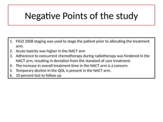 1. FIGO 2008 staging was used to stage the patient prior to allocating the treatment
arm.
2. Acute toxicity was higher in the NACT arm
3. Adherence to concurrent chemotherapy during radiotherapy was hindered in the
NACT arm, resulting in deviation from the standard of care treatment.
4. The increase in overall treatment time in the NACT arm is a concern.
5. Temporary decline in the QOL is present in the NACT arm.
6. 10 percent lost to follow up
Negative Points of the study
 