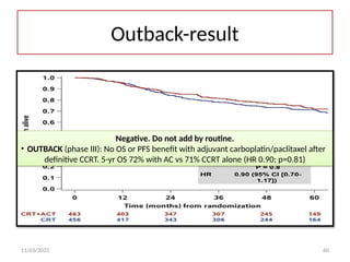 11/03/2025 60
Outback-result
Negative. Do not add by routine.
• OUTBACK (phase III): No OS or PFS benefit with adjuvant carboplatin/paclitaxel after
definitive CCRT. 5-yr OS 72% with AC vs 71% CCRT alone (HR 0.90; p=0.81)
 