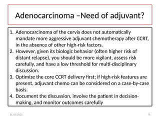 11/03/2025 75
Adenocarcinoma –Need of adjuvant?
1. Adenocarcinoma of the cervix does not automatically
mandate more aggressive adjuvant chemotherapy after CCRT,
in the absence of other high-risk factors.
2. However, given its biologic behavior (often higher risk of
distant relapse), you should be more vigilant, assess risk
carefully, and have a low threshold for multi-disciplinary
discussion.
3. Optimize the core CCRT delivery first; if high-risk features are
present, adjuvant chemo can be considered on a case-by-case
basis.
4. Document the discussion, involve the patient in decision-
making, and monitor outcomes carefully
 