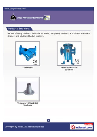 Industrial Strainers:

We are offering strainers, industrial strainers, temporary strainers, Y strainers, automatic
strainers and fabricated basket strainers.




                Y Strainers                                Fabricated Basket
                                                               Strainers




          Temporary ( Start-Up)
               Strainers
 