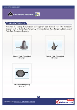 Temporary Strainers:

Prominent & Leading Manufacturer and Exporter from Mumbai, we offer Temporary
Strainers such as Basket Type Temporary Strainers, Conical Type Temporary Strainers and
Plate Type Temporary Strainers.




         Basket Type Temporary                      Conical Type Temporary
                Strainers                                   Strainers




          Plate Type Temporary
                 Strainers
 