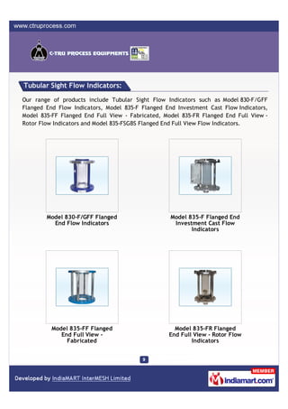 Tubular Sight Flow Indicators:

Our range of products include Tubular Sight Flow Indicators such as Model 830-F/GFF
Flanged End Flow Indicators, Model 835-F Flanged End Investment Cast Flow Indicators,
Model 835-FF Flanged End Full View - Fabricated, Model 835-FR Flanged End Full View -
Rotor Flow Indicators and Model 835-FSGBS Flanged End Full View Flow Indicators.




        Model 830-F/GFF Flanged                    Model 835-F Flanged End
          End Flow Indicators                       Investment Cast Flow
                                                          Indicators




          Model 835-FF Flanged                      Model 835-FR Flanged
             End Full View -                      End Full View - Rotor Flow
               Fabricated                                 Indicators
 