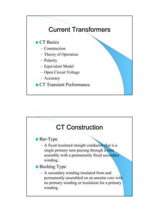 Current Transformers
CT Basics
–   Construction
–   Theory of Operation
–   Polarity
–   Equivalent Model
–   Open Circuit Voltage
–   Accuracy
CT Transient Performance




          CT Construction
Bar-Type
– A fixed insulated straight conductor that is a
  single primary turn passing through a core
  assembly with a permanently fixed secondary
  winding.
Bushing Type
– A secondary winding insulated from and
  permanently assembled on an annular core with
  no primary winding or insulation for a primary
  winding.
 