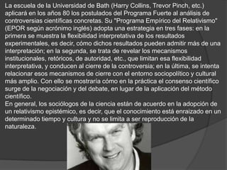 La escuela de la Universidad de Bath (Harry Collins, Trevor Pinch, etc.)
aplicará en los años 80 los postulados del Programa Fuerte al análisis de
controversias científicas concretas. Su "Programa Empírico del Relativismo"
(EPOR según acrónimo inglés) adopta una estrategia en tres fases: en la
primera se muestra la flexibilidad interpretativa de los resultados
experimentales, es decir, cómo dichos resultados pueden admitir más de una
interpretación; en la segunda, se trata de revelar los mecanismos
institucionales, retóricos, de autoridad, etc., que limitan esa flexibilidad
interpretativa, y conducen al cierre de la controversia; en la última, se intenta
relacionar esos mecanismos de cierre con el entorno sociopolítico y cultural
más amplio. Con ello se mostraría cómo en la práctica el consenso científico
surge de la negociación y del debate, en lugar de la aplicación del método
científico.
En general, los sociólogos de la ciencia están de acuerdo en la adopción de
un relativismo epistémico, es decir, que el conocimiento está enraizado en un
determinado tiempo y cultura y no se limita a ser reproducción de la
naturaleza.
 