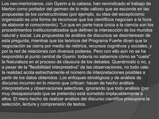 Los neo-mertonianos, con Gyerin a la cabeza, han reivindicado el trabajo de
Merton como portador del germen de lo más valioso que se esconde en las
propuestas de los constructivistas (por ejemplo, su idea del escepticismo
organizado es una forma de reconocer que los científicos negocian a la hora
de elaborar el conocimiento). "Lo que en parte hace única a la ciencia son los
procedimientos institucionalizados que definen la intersección de los mundos
natural y social. Las propuestas de análisis de discursos se desinteresan de
esta pregunta, mientras que los teóricos del Programa Fuerte dicen que la
negociación se cierra por medio de retórica, recursos cognitivos y sociales, y
por la red de relaciones con diversos poderes. Pero con ello aún no se ha
respondido al punto central de Gyerin: todavía no sabemos cómo se "cuela"
la Naturaleza en el proceso de clausura de los debates. Querámoslo o no, y
a pesar de la "flexibilidad interpretativa" de las observaciones, no todo vale:
la realidad acota estrechamente el número de interpretaciones posibles a
partir de los datos obtenidos. Los enfoques etnológicos y de análisis de
discurso incurren en lo mismo que critican: hacen de hecho análisis
interpretativos y observaciones selectivas, ignorando que todo análisis (por
muy desapasionado que se pretenda) está sometido implacablemente a
ellos. El mero hecho de realizar análisis del discurso científico presupone la
selección, lectura y comprensión de textos.
 