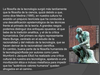 La filosofía de la tecnología surgió más tardíamente
que la filosofía de la ciencia, quizá debido a que,
como dice Medina (1995), en nuestra cultura ha
existido un prejuicio teoricista que ha conducido a
una descalificación epistemológica de las técnicas
frente al primado de la teoría. A grandes rasgos
podemos distinguir dos enfoques opuestos: el que
bebe de la tradición analítica, y el de la crítica
humanística. Del primero es digno representante
Mario Bunge, centrado en el estudio de la
racionalidad y del método de la tecnología, que se
hacen derivar de la racionalidad científica.
En cambio, buena parte de la filosofía humanista de
la tecnología(influida por autores como Lewis
Mumford o Jacques Ellul) ha realizado una crítica
cultural de nuestra era tecnológica, apelando a una
movilización ética e incluso metafísica para impedir
que los "auténticos valores humanos" queden
ahogados en el camino.
 