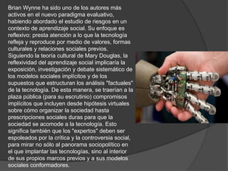 Brian Wynne ha sido uno de los autores más
activos en el nuevo paradigma evaluativo,
habiendo abordado el estudio de riesgos en un
contexto de aprendizaje social. Su enfoque es
reflexivo: presta atención a lo que la tecnología
refleja y reproduce por medio de valores, formas
culturales y relaciones sociales previos.
Siguiendo la teoría cultural de Mary Douglas, la
reflexividad del aprendizaje social implicaría la
exposición, investigación y debate sistemático de
los modelos sociales implícitos y de los
supuestos que estructuran los análisis "factuales"
de la tecnología. De esta manera, se traerían a la
plaza pública (para su escrutinio) compromisos
implícitos que incluyen desde hipótesis virtuales
sobre cómo organizar la sociedad hasta
prescripciones sociales duras para que la
sociedad se acomode a la tecnología. Esto
significa también que los "expertos" deben ser
espoleados por la crítica y la controversia social,
para mirar no sólo al panorama sociopolítico en
el que implantar las tecnologías, sino al interior
de sus propios marcos previos y a sus modelos
sociales conformadores.
 
