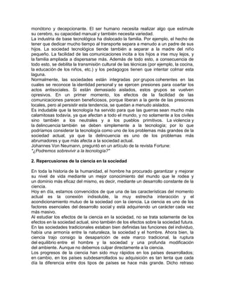 monótono y decepcionante. El ser humano necesita realizar algo que estimule
su cerebro, su capacidad manual y también necesita variedad.
La industria de base tecnológica ha dislocado la familia. Por ejemplo, el hecho de
tener que dedicar mucho tiempo al transporte separa a menudo a un padre de sus
hijos. La sociedad tecnológica tiende también a separar a la madre del niño
pequeño. La facilidad de las comunicaciones incita a los hijos a irse muy lejos, y
la familia ampliada a dispersarse más. Además de todo esto, a consecuencia de
todo esto, se debilita la transmisión cultural de las técnicas (por ejemplo, la cocina,
la educación de los niños, etc.) y los pedagogos tienen que intentar colmar esta
laguna.
Normalmente, las sociedades están integradas por grupos coherentes en las
cuales se reconoce la identidad personal y se ejercen presiones para coartar los
actos antisociales. Si están demasiado aislados, estos grupos se vuelven
opresivos. En un primer momento, los efectos de la facilidad de las
comunicaciones parecen beneficiosos, porque liberan a la gente de las presiones
locales, pero al persistir esta tendencia, se quedan a menudo aislados.
Es indudable que la tecnología ha servido para que las guerras sean mucho más
calamitosas todavía, ya que afectan a todo el mundo, y no solamente a los civiles
sino también a los neutrales y a los pueblos primitivos. La violencia y
la delincuencia también se deben simplemente a la tecnología; por lo que
podríamos considerar la tecnología como uno de los problemas más grandes de la
sociedad actual, ya que la delincuencia es uno de los problemas más
abrumadores y que más afecta a la sociedad actual.
Johannes Von Neumann, preguntó en un artículo de la revista Fortune:
"¿Podremos sobrevivir a la tecnología?"
2. Repercusiones de la ciencia en la sociedad
En toda la historia de la humanidad, el hombre ha procurado garantizar y mejorar
su nivel de vida mediante un mejor conocimiento del mundo que le rodea y
un dominio más eficaz del mismo, es decir, mediante un desarrollo constante de la
ciencia.
Hoy en día, estamos convencidos de que una de las características del momento
actual es la conexión indisoluble, la muy estrecha interacción y el
acondicionamiento mutuo de la sociedad con la ciencia. La ciencia es uno de los
factores esenciales del desarrollo social y está adquiriendo un carácter cada vez
más masivo.
Al estudiar los efectos de la ciencia en la sociedad, no se trata solamente de los
efectos en la sociedad actual, sino también de los efectos sobre la sociedad futura.
En las sociedades tradicionales estaban bien definidas las funciones del individuo,
había una armonía entre la naturaleza, la sociedad y el hombre. Ahora bien, la
ciencia trajo consigo la desaparición de este marco tradicional, la ruptura
del equilibrio entre el hombre y la sociedad y una profunda modificación
del ambiente. Aunque no debemos culpar directamente a la ciencia.
Los progresos de la ciencia han sido muy rápidos en los países desarrollados;
en cambio, en los países subdesarrollados su adquisición es tan lenta que cada
día la diferencia entre dos tipos de países se hace más grande. Dicho retraso

 