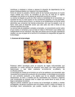 contribuye a mantener e incluso a agravar la situación de dependencia de los
países subdesarrollados con respecto a los desarrollados.
Como la ciencia ha pasado a formar parte de las fuerzas productivas en mucho
mayor medida que nunca, se considera ya que hoy se trata de un agente
estratégico del cambio en los planes de desarrollo económico y social.
La ciencia ha llegado al punto de influir sobre la mentalidad de la humanidad. La
sociedad de hoy no está cautiva en las condiciones pasados o en las presentes,
sino que se orienta hacia el futuro. La ciencia no es simplemente uno de los varios
elementos que componen las fuerzas productivas, sino que ha pasado a ser un
factor clave para el desarrollo social, que cala cada vez más a fondo en los
diversos sectores de la vida.
La ciencia trata de establecer verdades universales, un conocimiento común sobre
el que exista un consenso y que se base en ideas e información cuya validez sea
independiente de los individuos. Hay algo que pienso que es de gran importancia
resaltar y es que el papel de la ciencia en la sociedad es inseparable del papel de
la tecnología.
3. Avances de la tecnología

Podemos definir tecnología como el conjunto de reglas instrumentales que
prescriben un rumbo racional de actuación para lograr una meta previamente
determinada y que debe evaluarse en función de su utilidad y de
su eficacia práctica.
La tecnología es creada por el hombre con el fin de satisfacer una necesidad, esta
necesidad es la causa de la evolución de la tecnología. La tecnología se encuentra
en una constante evolución y los objetos que no se adaptan simplemente
desaparecen, es decir, a medida que las necesidades son mayores o digamos
más complicadas se necesita crear un objeto que pueda llenar el vació, el cual
llega a reemplazar el anterior.
Algunos autores sostienen que el avance de la tecnología es debido a mentes
privilegiadas, de genios inventores que no le deben mucho o nada a la historia. La
tecnología tiene antecedentes que pueden resultar tan antiguos como la

 