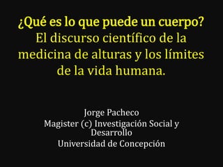 ¿Qué es lo que puede un cuerpo?
El discurso científico de la
medicina de alturas y los límites
de la vida humana.
Jorge Pacheco
Magister (c) Investigación Social y
Desarrollo
Universidad de Concepción

 