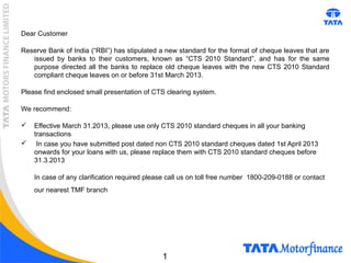 1
Dear Customer
Reserve Bank of India (“RBI”) has stipulated a new standard for the format of cheque leaves that are
issued by banks to their customers, known as “CTS 2010 Standard”, and has for the same
purpose directed all the banks to replace old cheque leaves with the new CTS 2010 Standard
compliant cheque leaves on or before 31st March 2013.
Please find enclosed small presentation of CTS clearing system.
We recommend:
 Effective March 31.2013, please use only CTS 2010 standard cheques in all your banking
transactions
 In case you have submitted post dated non CTS 2010 standard cheques dated 1st April 2013
onwards for your loans with us, please replace them with CTS 2010 standard cheques before
31.3.2013
In case of any clarification required please call us on toll free number 1800-209-0188 or contact
our nearest TMF branch
 