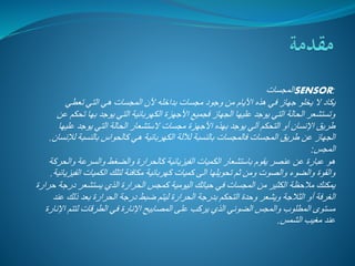 المجسات SENSOR: 
يكاد لا يخلو جهاز في هذه الأيام من وجود مجسات بداخله لأن المجسات هي التي تعطي 
وتستشعر الحالة التي يوجد عليها الجهاز فجميع الأجهزة الكهربائية التي يوجد بها تحكم عن 
طريق الإنسان أو التحكم آلي يوجد بهذه الأجهزة مجسات لاستشعار الحالة التي يوجد عليها 
الجهاز عن طريق المجسات فالمجسات بالنسبة للآلة الكهربائية هي كالحواس بالنسبة للإنسان. 
المجس: 
هو عبارة عن عنصر يقوم باستشعار الكميات الفيزيائية كالحرارة والضغط والسرعة والحركة 
والقوة والضوء والصوت ومن ثم تحويلها الى كميات كهربائية مكافئة لتلك الكميات الفيزيائية. 
يمكنك ملاحظة الكثير من المجسات في حياتك اليومية كمجس الحرارة الذي يستشعر درجة حرارة 
الغرفة أو الثلاجة ويشعر وحدة التحكم بدرجة الحرارة ليتم ضبط درجة الحرارة بعد ذلك عند 
مستوى المطلوب والمجس الضوئي الذي يركب على المصابيح الإنارة في الطرقات لتتم الإنارة 
عند مغيب الشمس. 
 