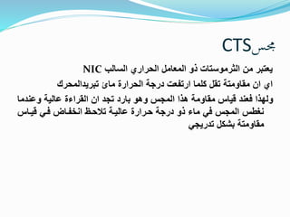 CTS مجس 
NIC يعتبر من الثرموستات ذو المعامل الحراري السالب 
اي ان مقاومتة تقل كلما ارتفعت درجة الحرارة مائ تبريدالمحرك 
ولهذا فعند قياس مقاومة هذا المجس وهو بارد تجد ان القراءة عالية وعندما 
نغطس المجس في ماء ذو درجة حررارة عاليرة تظحرن انضفرا فري قيراس 
مقاومتة بشكل تدريجي 
 
