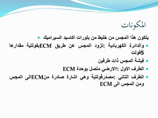 المكونات 
 يتكون هذا المجس من ضليط من بلورات اكاسيد السيراميك 
بفولتية مقدارها ECM والدائرة الكهربائية :تزود المجس عن طريق  
5فولت 
فيشة المجس ذات طرفين  
ECM الطرف الاول :االارضي متصل بوحدة  
الى المجس ECM الطرف التاني :مصدرفولتية وهي اشارة صادرة من  
ECM ومن المجس الى 
 