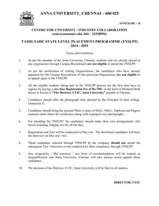 ANNA UNIVERSITY, CHENNAI – 600 025
ANNEXURE – II
CENTRE FOR UNIVERSITY - INDUSTRY COLLABORATION
(cuic@annauniv.edu, 044 – 22358994)
TAMILNADU STATE LEVEL PLACEMENT PROGRAMME (TNSLPP)
2014 - 2015
Terms and Conditions
1. As per the mandate of the Anna University, Chennai, students who are already placed in
any organisation through Campus Recruitment are not eligible to attend the TNSLPP.
2. As per the notification of visiting Organisations, the candidates who have already
appeared for On-Campus Recruitment of that particular Organisation are not eligible to
re-appear again in the TNSLPP.
3. All the eligible students taking part in the TNSLPP process for the first time have to
register by paying a one time Registration Fee of Rs.750/- in the form of Demand Draft
drawn in favour of “The Director, CUIC, Anna University” payable at Chennai.
4. Candidates should affix the photograph duly attested by the Principal of their college.
(Annexure I)
5. Candidates should bring the attested Photo Copies of SSLC, HSLC, Diploma and Degree
semester mark sheets for verification along with 6 passport size photographs.
6. For attending the TNSLPP, the candidates should make their own arrangements, (for
travel, boarding, lodging etc) for all the days.
7. Registration and Test will be conducted on Day one. The shortlisted candidates will have
the interview on Day one / two.
8. Those candidates selected through TNSLPP by the company should not attend the
subsequent Test / Interviews to be conducted by other companies, through TNSLPP.
9. Any irregularity / Mal practices / any form of recommendation will be treated, as
disqualification and Anna University, Chennai will take serious action against those
candidates.
10. The decision of the Director, CUIC, Anna University will be final in all matters.
DIRECTOR, CUIC
 