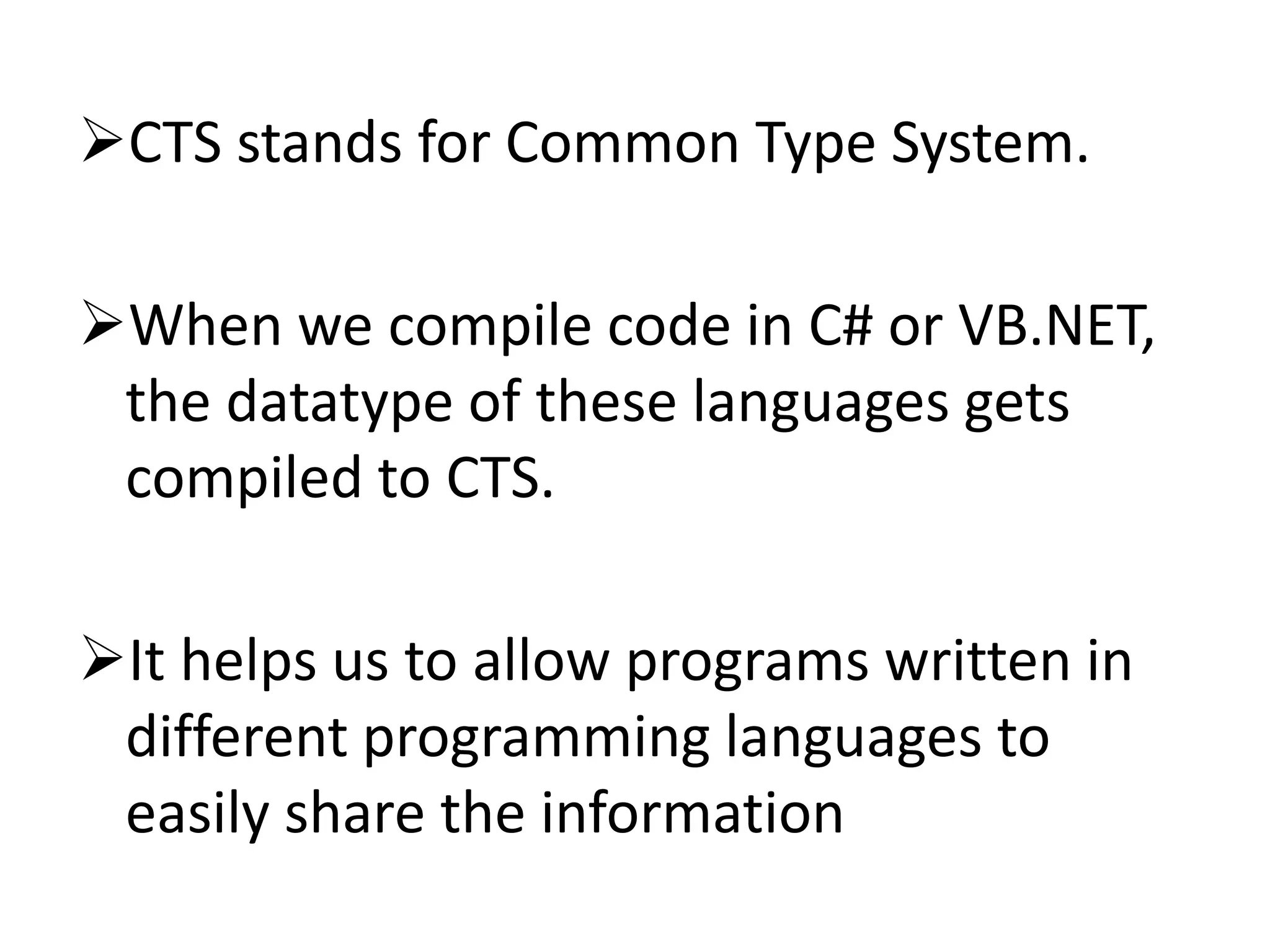 CTS stands for Common Type System.
When we compile code in C# or VB.NET,
the datatype of these languages gets
compiled to CTS.
It helps us to allow programs written in
different programming languages to
easily share the information