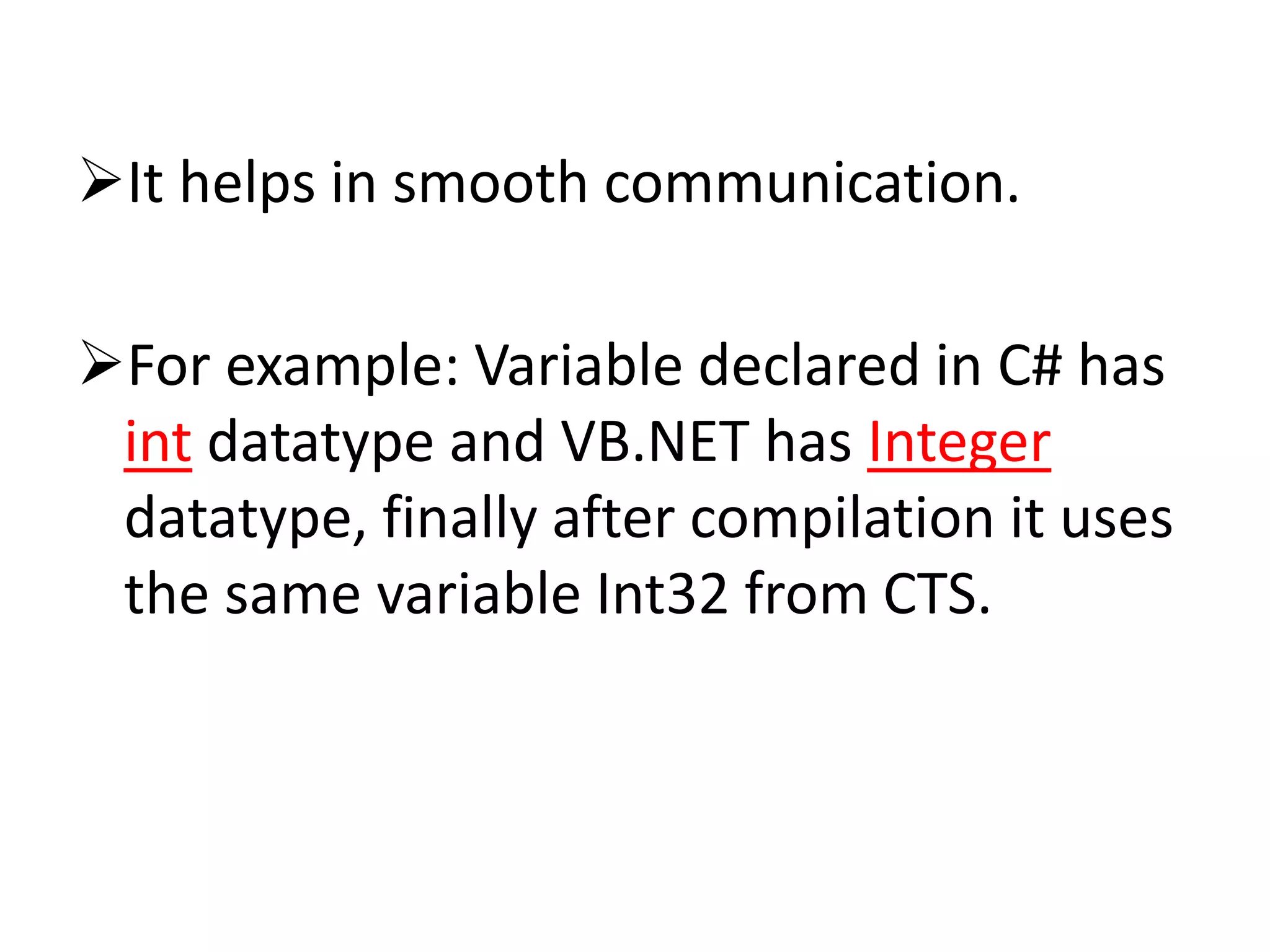 It helps in smooth communication.
For example: Variable declared in C# has
int datatype and VB.NET has Integer
datatype, finally after compilation it uses
the same variable Int32 from CTS.