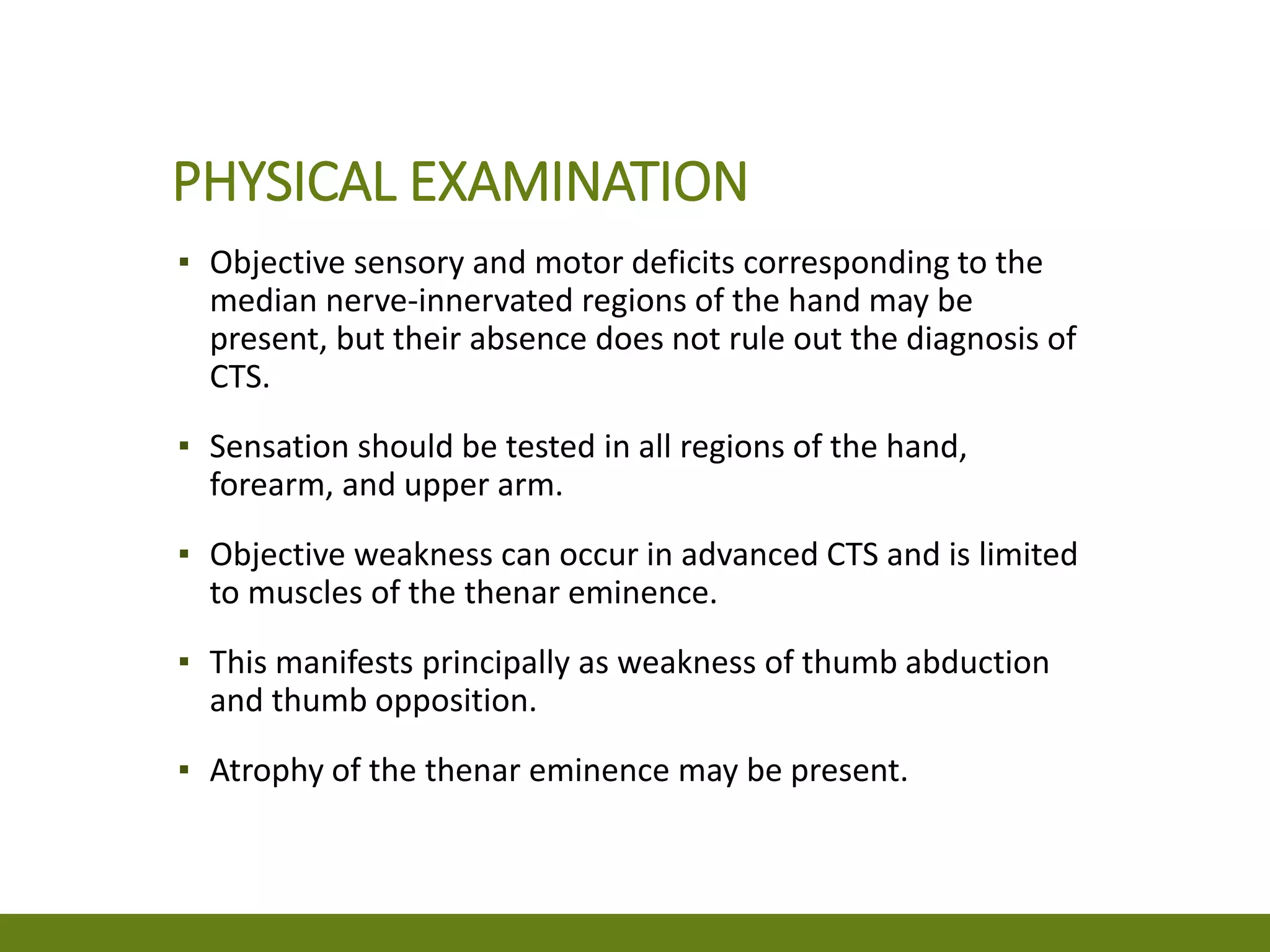 PHYSICAL EXAMINATION
▪ Objective sensory and motor deficits corresponding to the
median nerve-innervated regions of the hand may be
present, but their absence does not rule out the diagnosis of
CTS.
▪ Sensation should be tested in all regions of the hand,
forearm, and upper arm.
▪ Objective weakness can occur in advanced CTS and is limited
to muscles of the thenar eminence.
▪ This manifests principally as weakness of thumb abduction
and thumb opposition.
▪ Atrophy of the thenar eminence may be present.
 