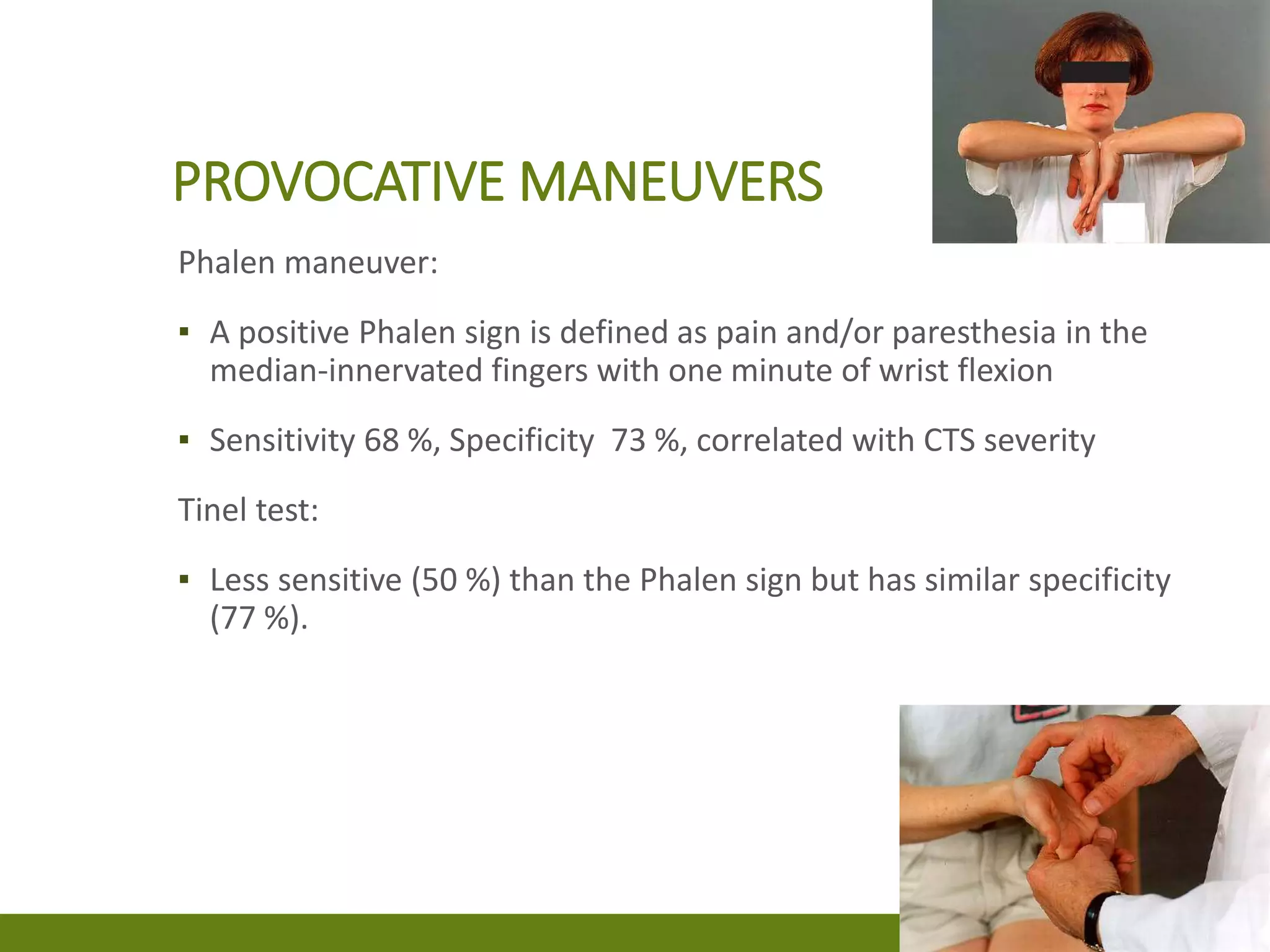 PROVOCATIVE MANEUVERS
Phalen maneuver:
▪ A positive Phalen sign is defined as pain and/or paresthesia in the
median-innervated fingers with one minute of wrist flexion
▪ Sensitivity 68 %, Specificity 73 %, correlated with CTS severity
Tinel test:
▪ Less sensitive (50 %) than the Phalen sign but has similar specificity
(77 %).
 