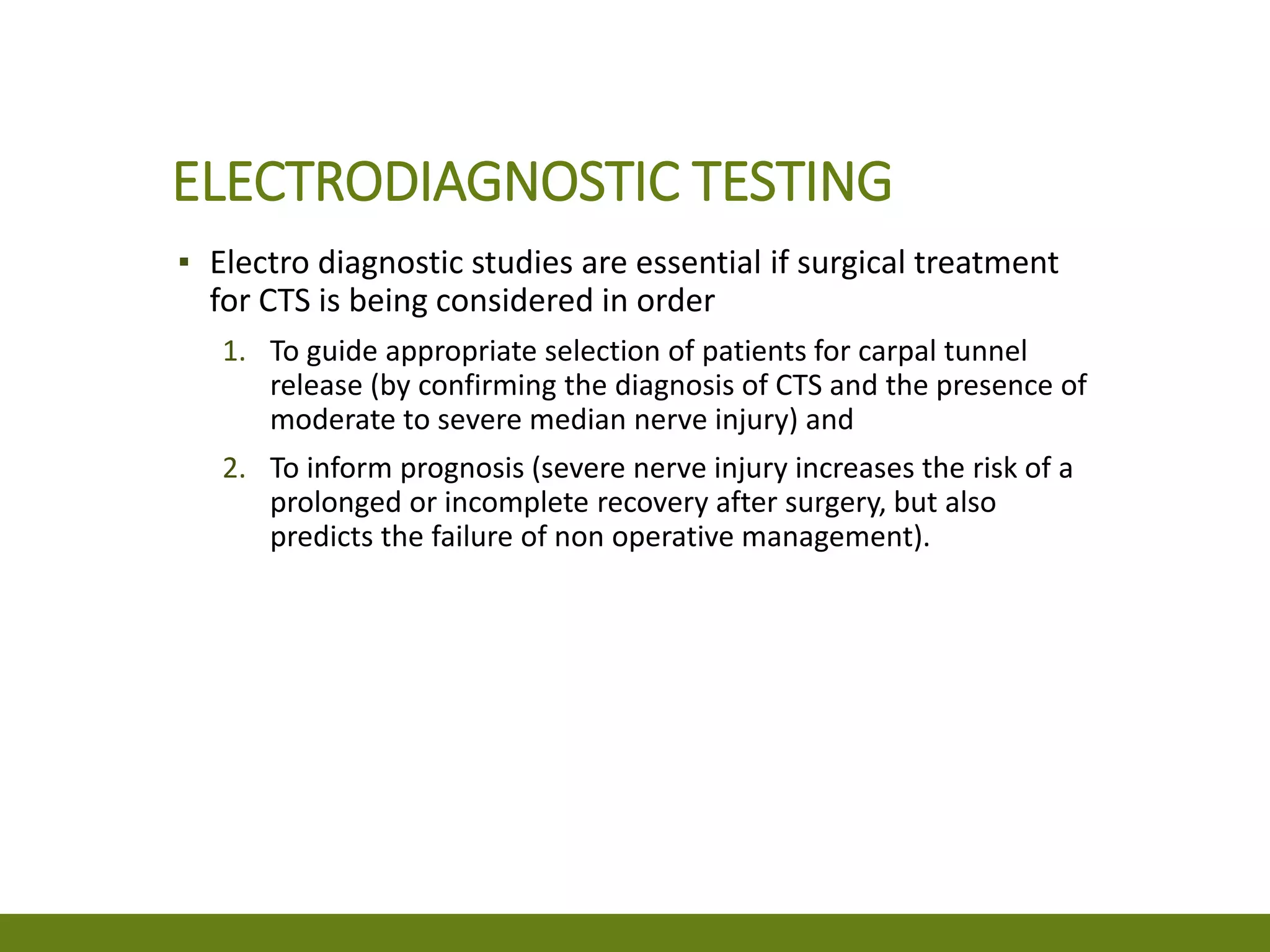 ELECTRODIAGNOSTIC TESTING
▪ Electro diagnostic studies are essential if surgical treatment
for CTS is being considered in order
1. To guide appropriate selection of patients for carpal tunnel
release (by confirming the diagnosis of CTS and the presence of
moderate to severe median nerve injury) and
2. To inform prognosis (severe nerve injury increases the risk of a
prolonged or incomplete recovery after surgery, but also
predicts the failure of non operative management).
 