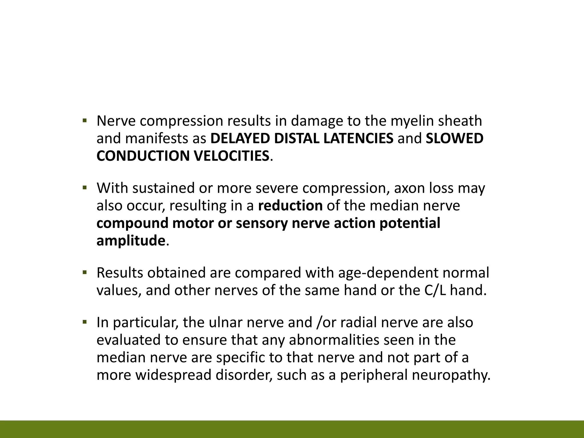 ▪ Nerve compression results in damage to the myelin sheath
and manifests as DELAYED DISTAL LATENCIES and SLOWED
CONDUCTION VELOCITIES.
▪ With sustained or more severe compression, axon loss may
also occur, resulting in a reduction of the median nerve
compound motor or sensory nerve action potential
amplitude.
▪ Results obtained are compared with age-dependent normal
values, and other nerves of the same hand or the C/L hand.
▪ In particular, the ulnar nerve and /or radial nerve are also
evaluated to ensure that any abnormalities seen in the
median nerve are specific to that nerve and not part of a
more widespread disorder, such as a peripheral neuropathy.
 