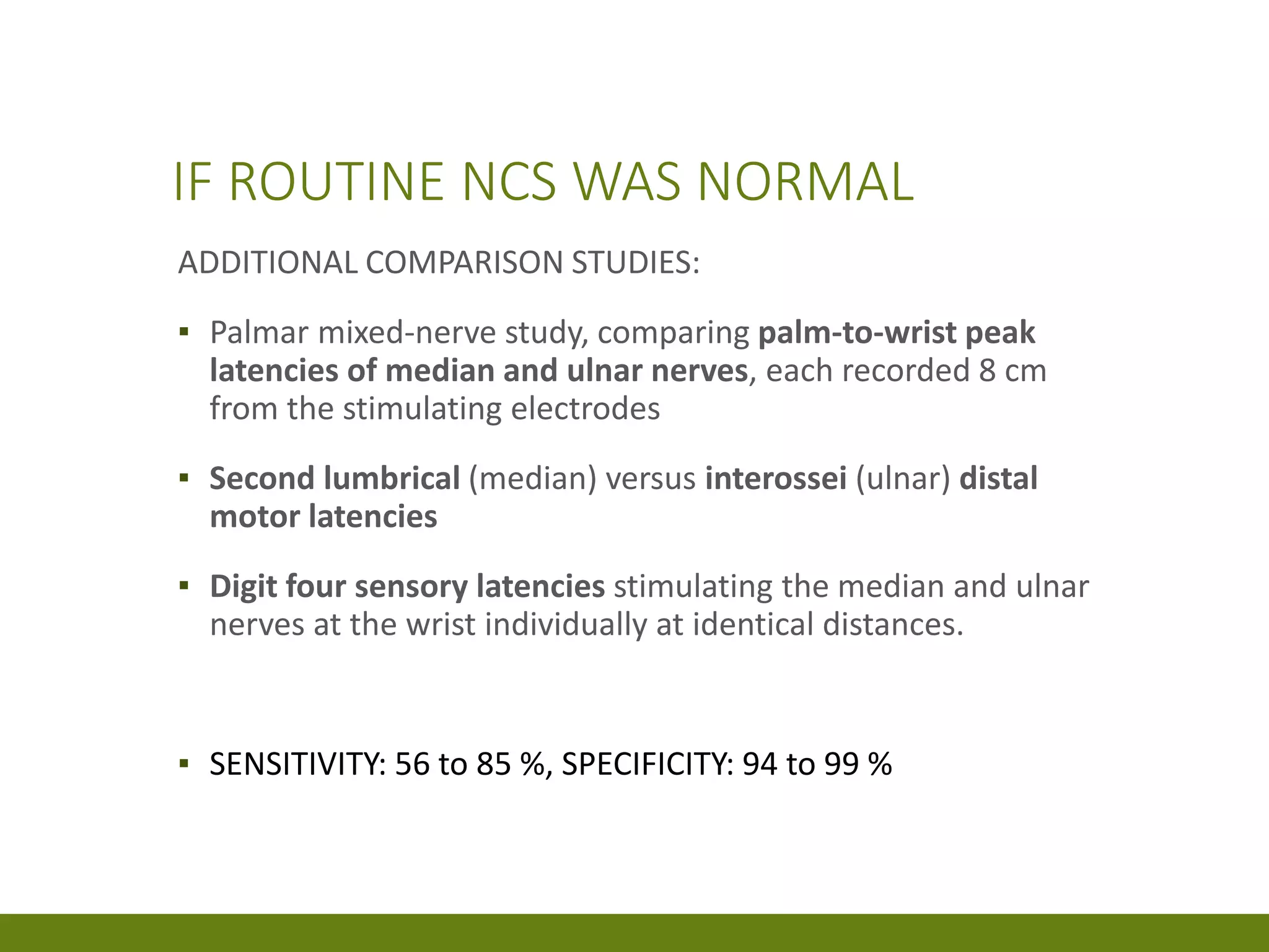 IF ROUTINE NCS WAS NORMAL
ADDITIONAL COMPARISON STUDIES:
▪ Palmar mixed-nerve study, comparing palm-to-wrist peak
latencies of median and ulnar nerves, each recorded 8 cm
from the stimulating electrodes
▪ Second lumbrical (median) versus interossei (ulnar) distal
motor latencies
▪ Digit four sensory latencies stimulating the median and ulnar
nerves at the wrist individually at identical distances.
▪ SENSITIVITY: 56 to 85 %, SPECIFICITY: 94 to 99 %
 