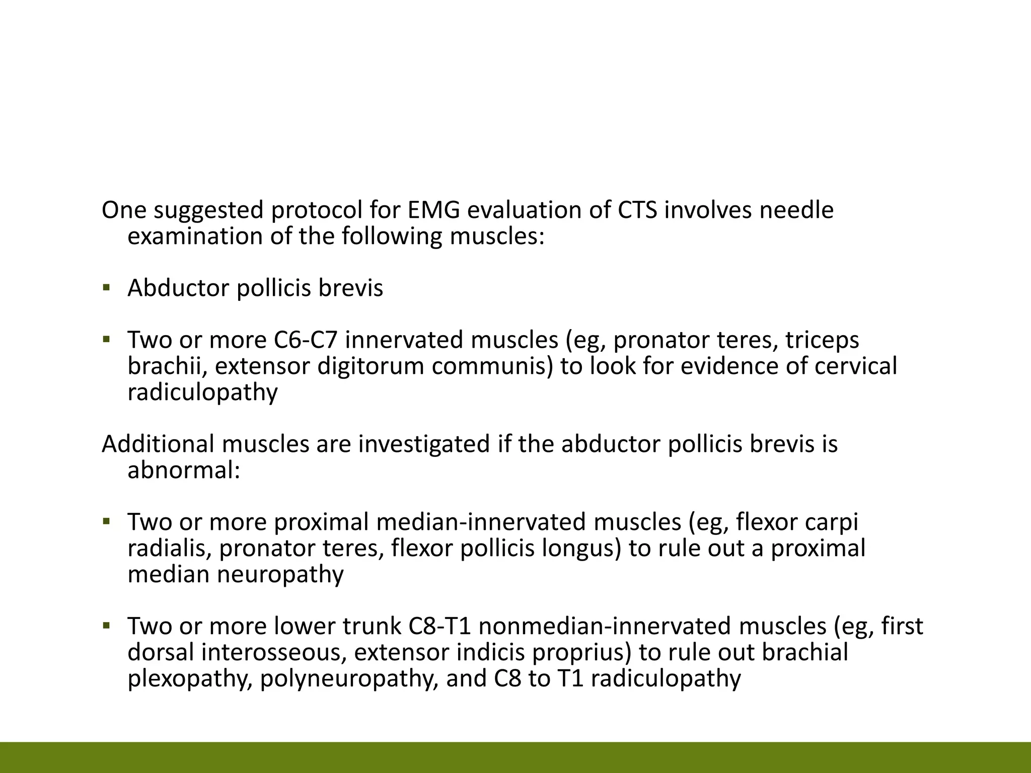 One suggested protocol for EMG evaluation of CTS involves needle
examination of the following muscles:
▪ Abductor pollicis brevis
▪ Two or more C6-C7 innervated muscles (eg, pronator teres, triceps
brachii, extensor digitorum communis) to look for evidence of cervical
radiculopathy
Additional muscles are investigated if the abductor pollicis brevis is
abnormal:
▪ Two or more proximal median-innervated muscles (eg, flexor carpi
radialis, pronator teres, flexor pollicis longus) to rule out a proximal
median neuropathy
▪ Two or more lower trunk C8-T1 nonmedian-innervated muscles (eg, first
dorsal interosseous, extensor indicis proprius) to rule out brachial
plexopathy, polyneuropathy, and C8 to T1 radiculopathy
 