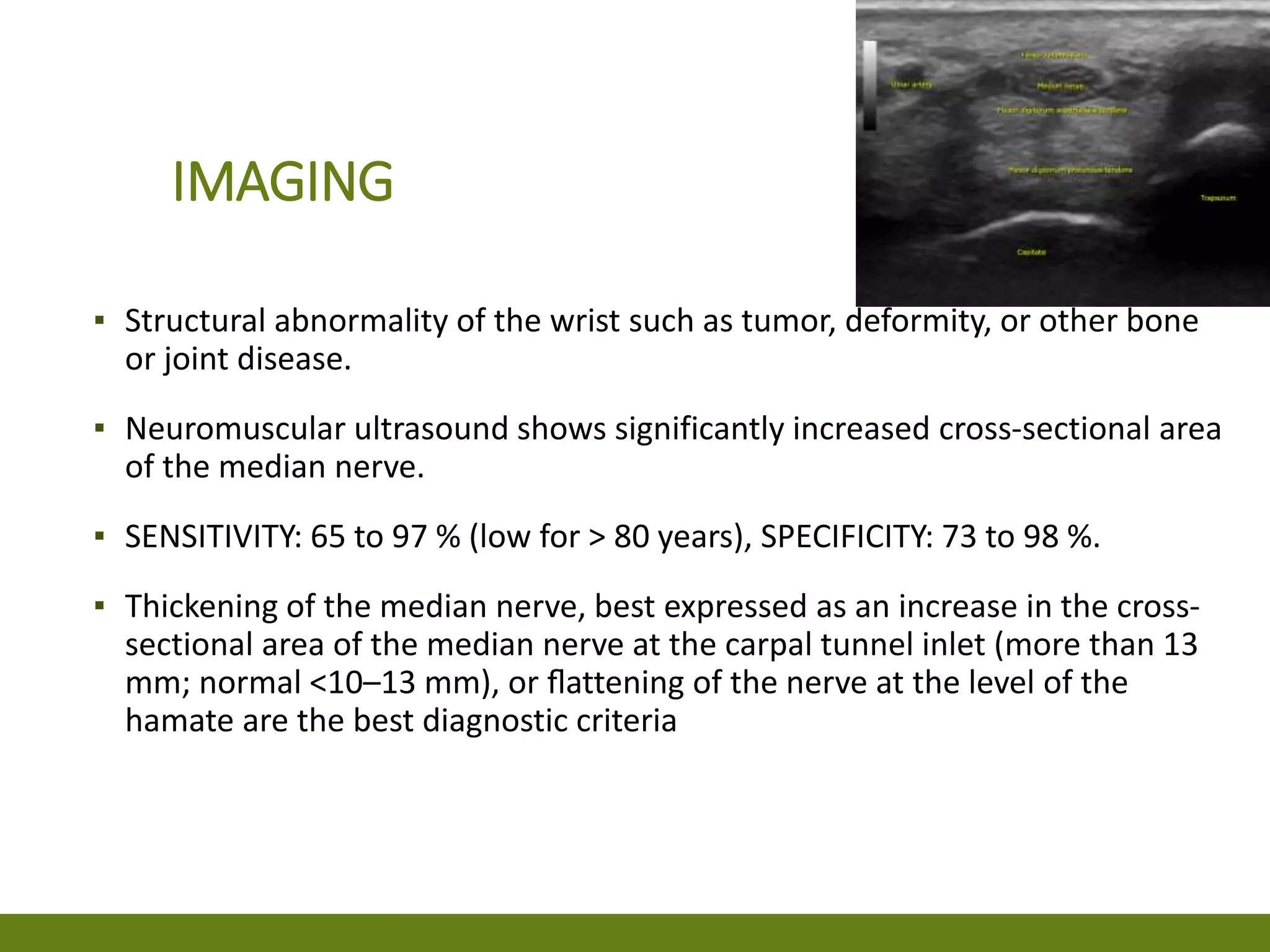 IMAGING
▪ Structural abnormality of the wrist such as tumor, deformity, or other bone
or joint disease.
▪ Neuromuscular ultrasound shows significantly increased cross-sectional area
of the median nerve.
▪ SENSITIVITY: 65 to 97 % (low for > 80 years), SPECIFICITY: 73 to 98 %.
▪ Thickening of the median nerve, best expressed as an increase in the cross-
sectional area of the median nerve at the carpal tunnel inlet (more than 13
mm; normal <10–13 mm), or ﬂattening of the nerve at the level of the
hamate are the best diagnostic criteria
 
