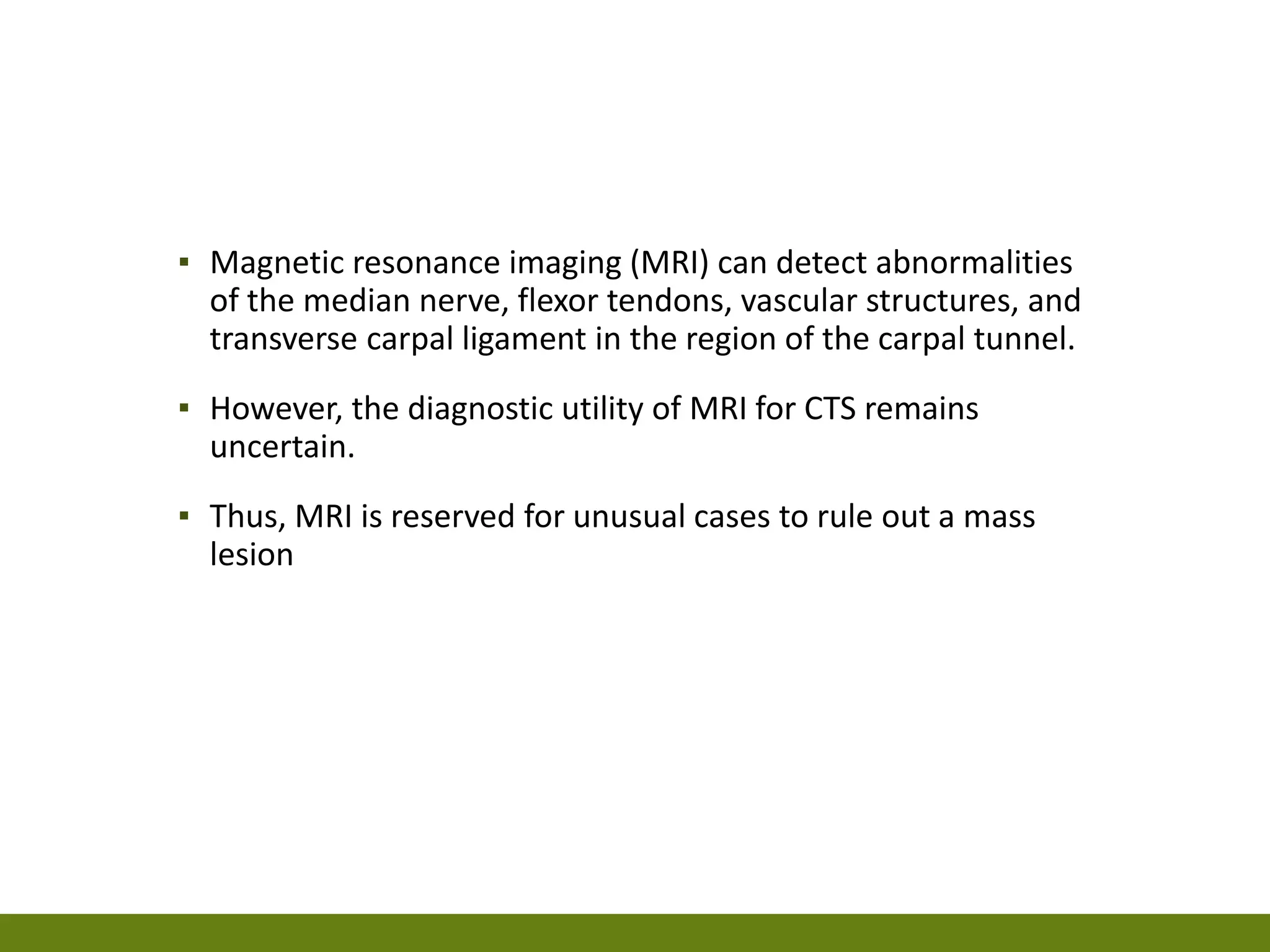 ▪ Magnetic resonance imaging (MRI) can detect abnormalities
of the median nerve, flexor tendons, vascular structures, and
transverse carpal ligament in the region of the carpal tunnel.
▪ However, the diagnostic utility of MRI for CTS remains
uncertain.
▪ Thus, MRI is reserved for unusual cases to rule out a mass
lesion
 