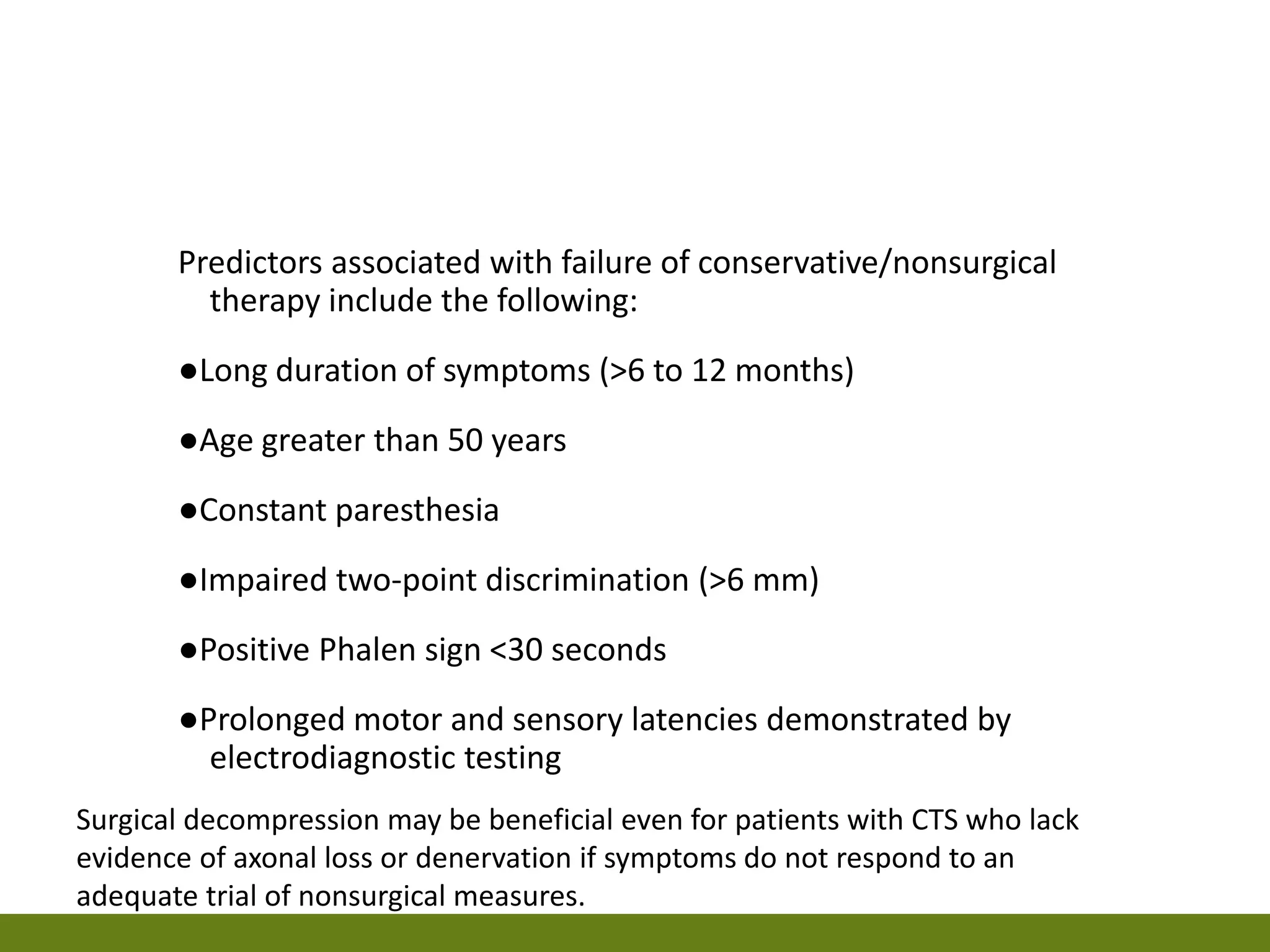 Predictors associated with failure of conservative/nonsurgical
therapy include the following:
●Long duration of symptoms (>6 to 12 months)
●Age greater than 50 years
●Constant paresthesia
●Impaired two-point discrimination (>6 mm)
●Positive Phalen sign <30 seconds
●Prolonged motor and sensory latencies demonstrated by
electrodiagnostic testing
Surgical decompression may be beneficial even for patients with CTS who lack
evidence of axonal loss or denervation if symptoms do not respond to an
adequate trial of nonsurgical measures.
 