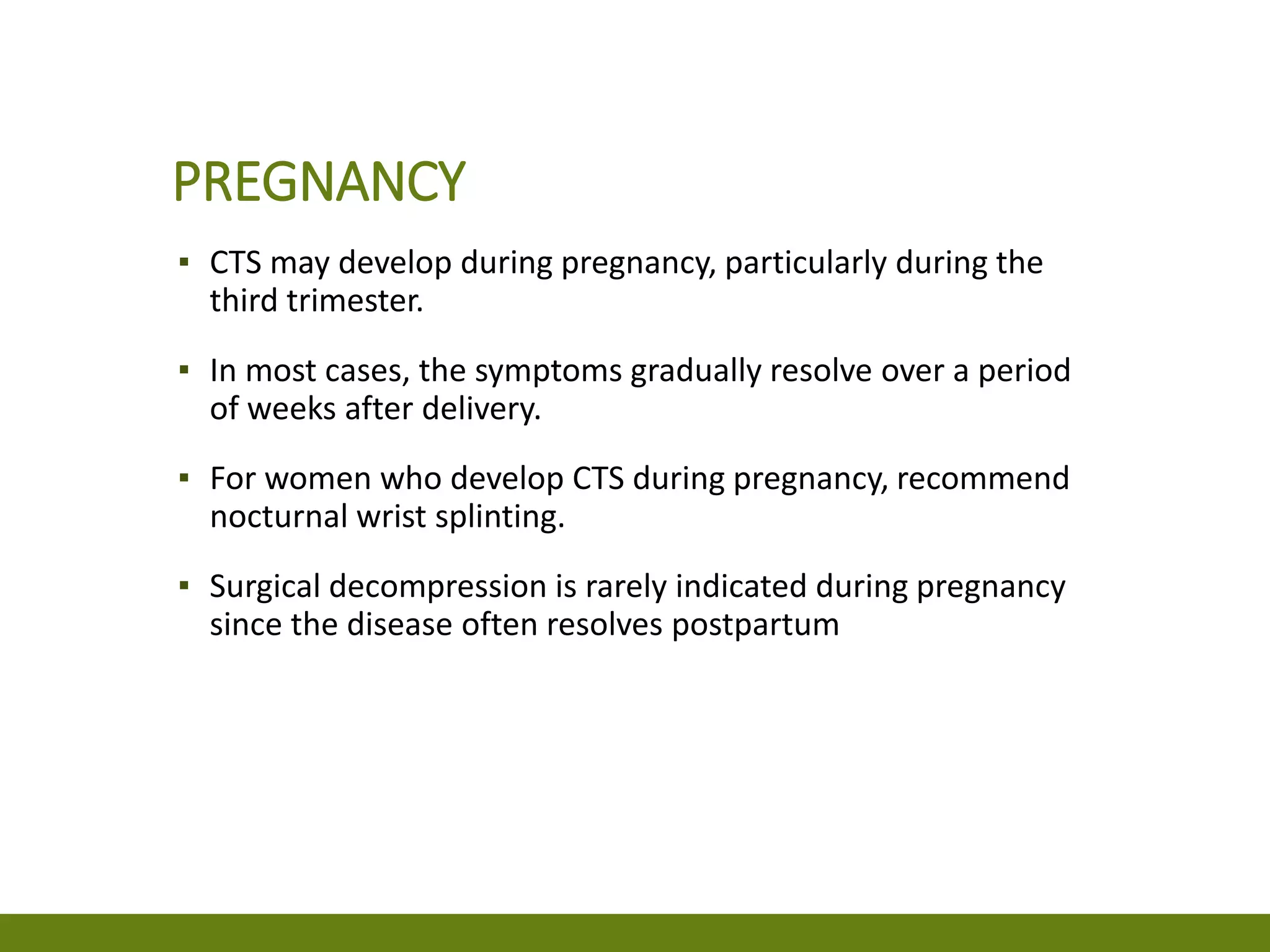 PREGNANCY
▪ CTS may develop during pregnancy, particularly during the
third trimester.
▪ In most cases, the symptoms gradually resolve over a period
of weeks after delivery.
▪ For women who develop CTS during pregnancy, recommend
nocturnal wrist splinting.
▪ Surgical decompression is rarely indicated during pregnancy
since the disease often resolves postpartum
 