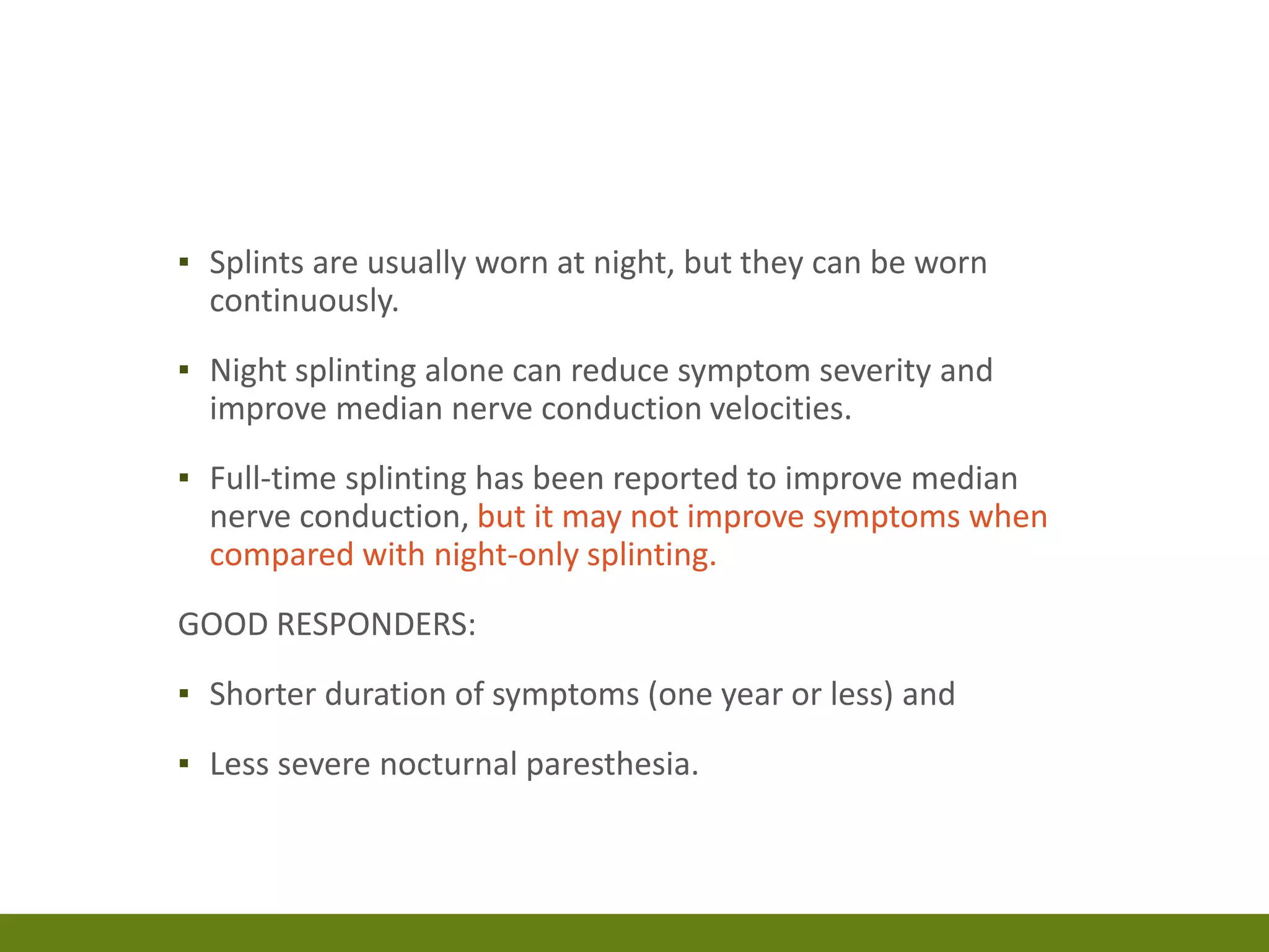 ▪ Splints are usually worn at night, but they can be worn
continuously.
▪ Night splinting alone can reduce symptom severity and
improve median nerve conduction velocities.
▪ Full-time splinting has been reported to improve median
nerve conduction, but it may not improve symptoms when
compared with night-only splinting.
GOOD RESPONDERS:
▪ Shorter duration of symptoms (one year or less) and
▪ Less severe nocturnal paresthesia.
 