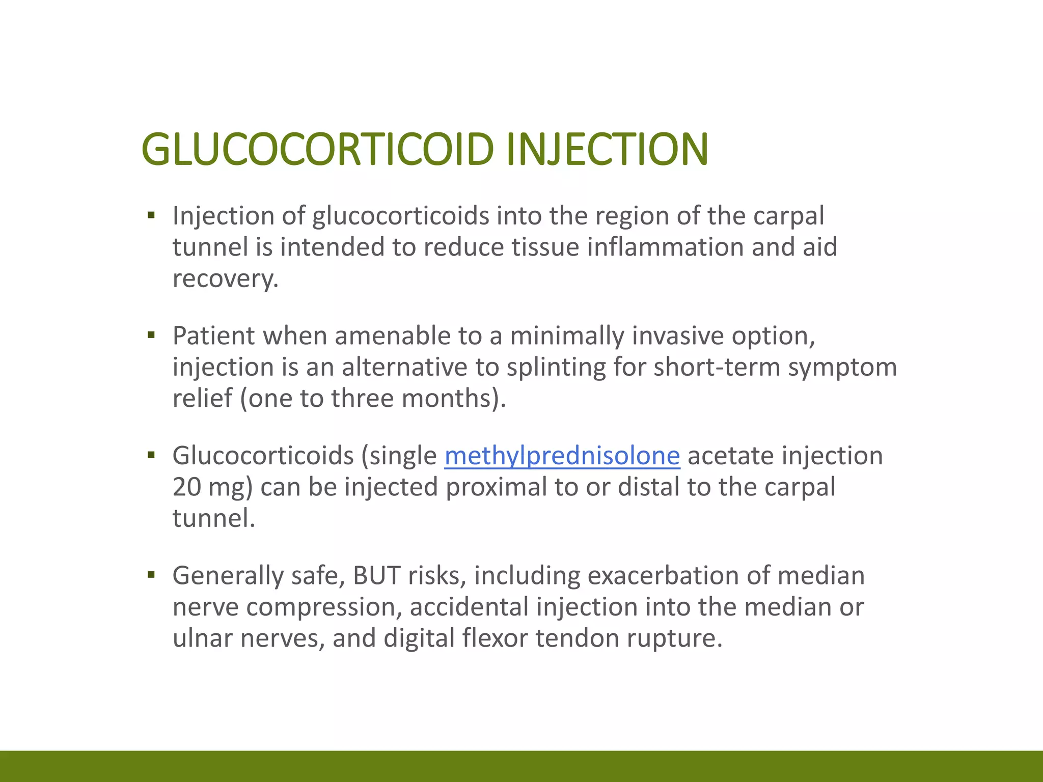 GLUCOCORTICOID INJECTION
▪ Injection of glucocorticoids into the region of the carpal
tunnel is intended to reduce tissue inflammation and aid
recovery.
▪ Patient when amenable to a minimally invasive option,
injection is an alternative to splinting for short-term symptom
relief (one to three months).
▪ Glucocorticoids (single methylprednisolone acetate injection
20 mg) can be injected proximal to or distal to the carpal
tunnel.
▪ Generally safe, BUT risks, including exacerbation of median
nerve compression, accidental injection into the median or
ulnar nerves, and digital flexor tendon rupture.
 