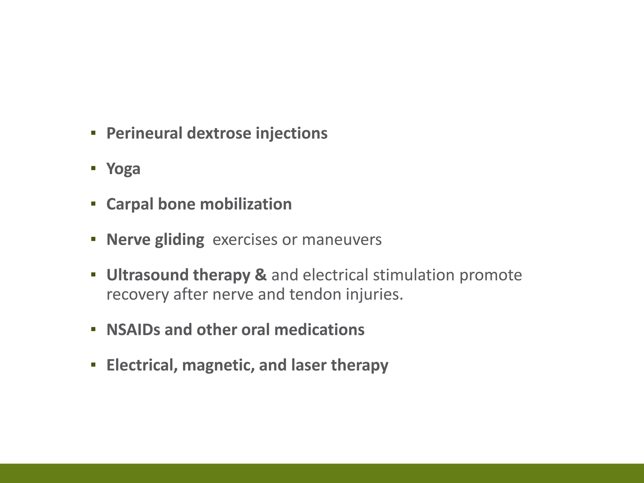 ▪ Perineural dextrose injections
▪ Yoga
▪ Carpal bone mobilization
▪ Nerve gliding exercises or maneuvers
▪ Ultrasound therapy & and electrical stimulation promote
recovery after nerve and tendon injuries.
▪ NSAIDs and other oral medications
▪ Electrical, magnetic, and laser therapy
 