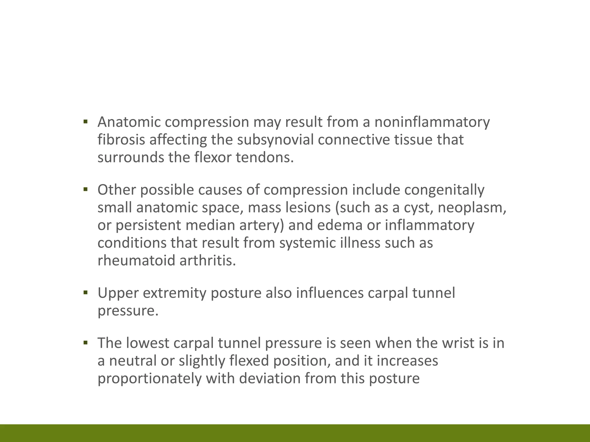 ▪ Anatomic compression may result from a noninflammatory
fibrosis affecting the subsynovial connective tissue that
surrounds the flexor tendons.
▪ Other possible causes of compression include congenitally
small anatomic space, mass lesions (such as a cyst, neoplasm,
or persistent median artery) and edema or inflammatory
conditions that result from systemic illness such as
rheumatoid arthritis.
▪ Upper extremity posture also influences carpal tunnel
pressure.
▪ The lowest carpal tunnel pressure is seen when the wrist is in
a neutral or slightly flexed position, and it increases
proportionately with deviation from this posture
 
