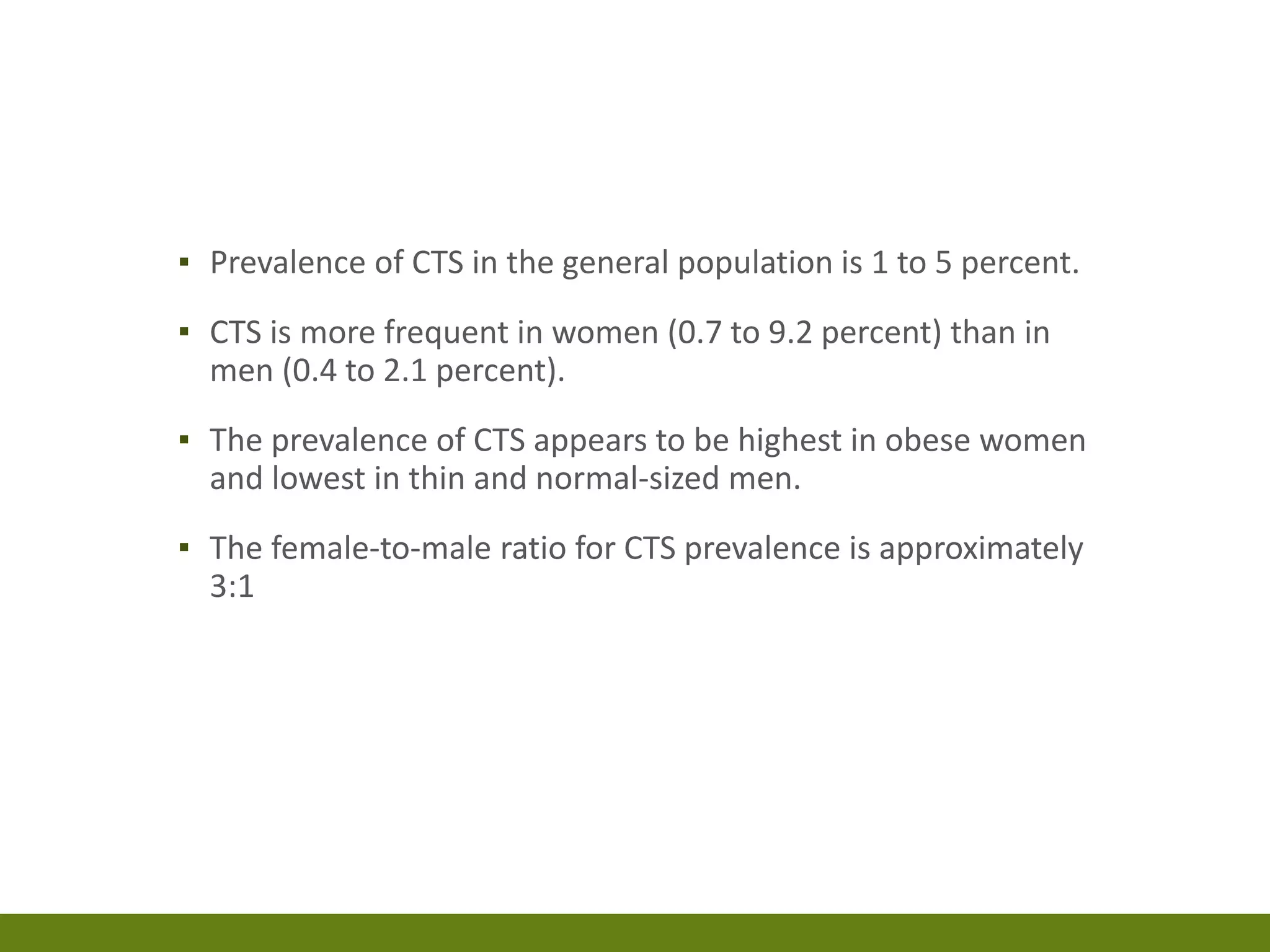 ▪ Prevalence of CTS in the general population is 1 to 5 percent.
▪ CTS is more frequent in women (0.7 to 9.2 percent) than in
men (0.4 to 2.1 percent).
▪ The prevalence of CTS appears to be highest in obese women
and lowest in thin and normal-sized men.
▪ The female-to-male ratio for CTS prevalence is approximately
3:1
 