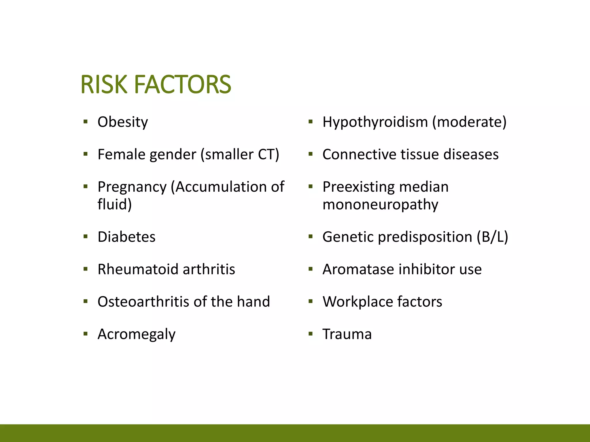 RISK FACTORS
▪ Obesity
▪ Female gender (smaller CT)
▪ Pregnancy (Accumulation of
fluid)
▪ Diabetes
▪ Rheumatoid arthritis
▪ Osteoarthritis of the hand
▪ Acromegaly
▪ Hypothyroidism (moderate)
▪ Connective tissue diseases
▪ Preexisting median
mononeuropathy
▪ Genetic predisposition (B/L)
▪ Aromatase inhibitor use
▪ Workplace factors
▪ Trauma
 